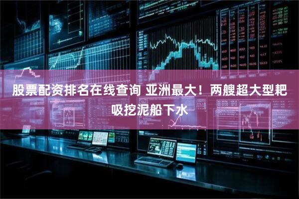股票配资排名在线查询 亚洲最大！两艘超大型耙吸挖泥船下水