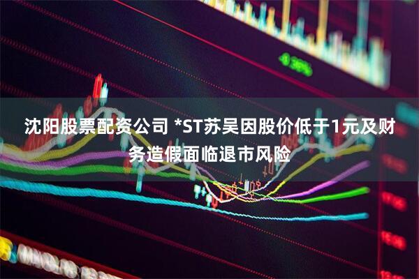 沈阳股票配资公司 *ST苏吴因股价低于1元及财务造假面临退市风险