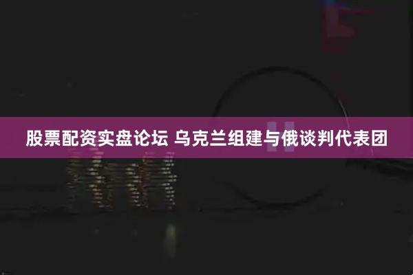 股票配资实盘论坛 乌克兰组建与俄谈判代表团