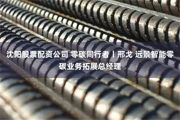 沈阳股票配资公司 零碳同行者丨邢戈 远景智能零碳业务拓展总经理