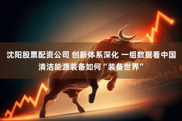 沈阳股票配资公司 创新体系深化 一组数据看中国清洁能源装备如何“装备世界”