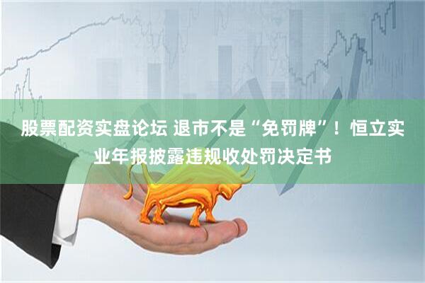 股票配资实盘论坛 退市不是“免罚牌”！恒立实业年报披露违规收处罚决定书