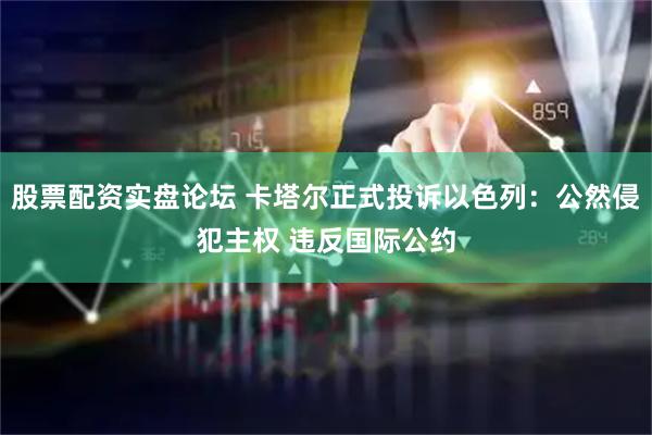 股票配资实盘论坛 卡塔尔正式投诉以色列：公然侵犯主权 违反国际公约