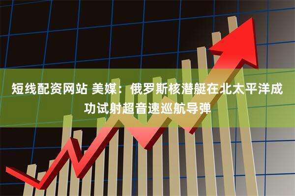 短线配资网站 美媒：俄罗斯核潜艇在北太平洋成功试射超音速巡航导弹