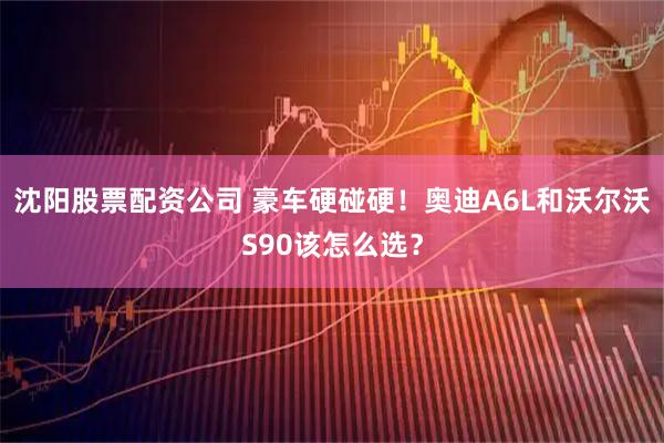 沈阳股票配资公司 豪车硬碰硬！奥迪A6L和沃尔沃S90该怎么选？