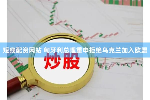 短线配资网站 匈牙利总理重申拒绝乌克兰加入欧盟