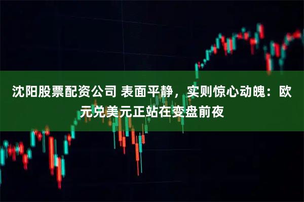 沈阳股票配资公司 表面平静，实则惊心动魄：欧元兑美元正站在变盘前夜